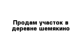 Продам участок в деревне шемякино